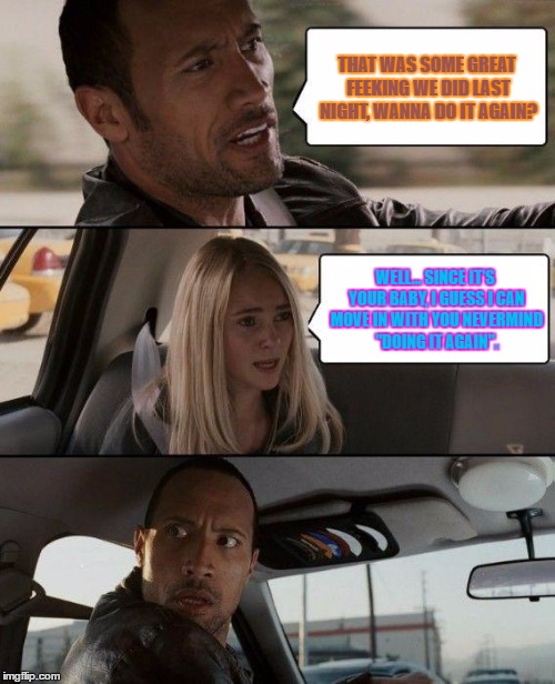 The Rock Driving Meme | THAT WAS SOME GREAT FEEKING WE DID LAST NIGHT, WANNA DO IT AGAIN? WELL... SINCE IT'S YOUR BABY, I GUESS I CAN MOVE IN WITH YOU NEVERMIND "DOING IT AGAIN". | image tagged in memes,the rock driving | made w/ Imgflip meme maker