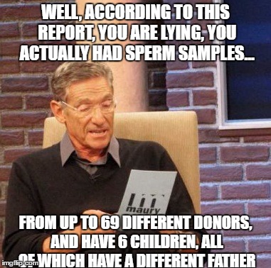 Maury Lie Detector Meme | WELL, ACCORDING TO THIS REPORT, YOU ARE LYING, YOU ACTUALLY HAD SPERM SAMPLES... FROM UP TO 69 DIFFERENT DONORS, AND HAVE 6 CHILDREN, ALL OF WHICH HAVE A DIFFERENT FATHER | image tagged in memes,maury lie detector | made w/ Imgflip meme maker