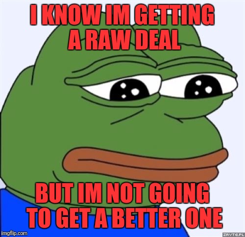 People keep telling me how unfairly I'm being treated | I KNOW IM GETTING A RAW DEAL; BUT IM NOT GOING TO GET A BETTER ONE | image tagged in sad frog,memes | made w/ Imgflip meme maker