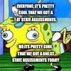 Spongbob mocking | EVERYONE: IT'S PRETTY COOL THAT WE GOT A 1 AT STATE ASSESSMENTS. ME:ITS PRETTY COOL THAT WE GOT A ONE AT STATE ASSESSMENTS TODAY! | image tagged in spongbob mocking | made w/ Imgflip meme maker