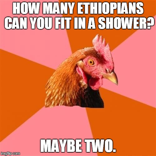 Anti Joke Chicken Meme | HOW MANY ETHIOPIANS CAN YOU FIT IN A SHOWER? MAYBE TWO. | image tagged in memes,anti joke chicken | made w/ Imgflip meme maker