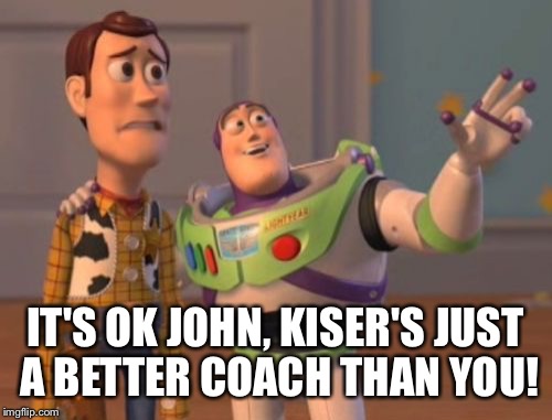 X, X Everywhere Meme | IT'S OK JOHN, KISER'S JUST A BETTER COACH THAN YOU! | image tagged in memes,x x everywhere | made w/ Imgflip meme maker