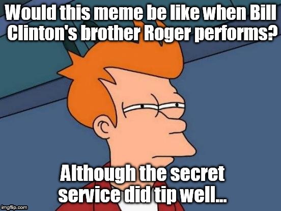 Can you relate? | Would this meme be like when Bill Clinton's brother Roger performs? Although the secret service did tip well... | image tagged in memes,futurama fry,funny memes,funny,bill clinton approves,true fact | made w/ Imgflip meme maker