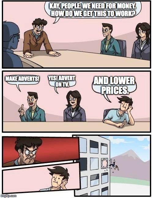 Boardroom Meeting Suggestion Meme | KAY, PEOPLE. WE NEED FOR MONEY. HOW DO WE GET THIS TO WORK? MAKE ADVERTS! YES! ADVERT ON TV. AND LOWER PRICES. | image tagged in memes,boardroom meeting suggestion | made w/ Imgflip meme maker