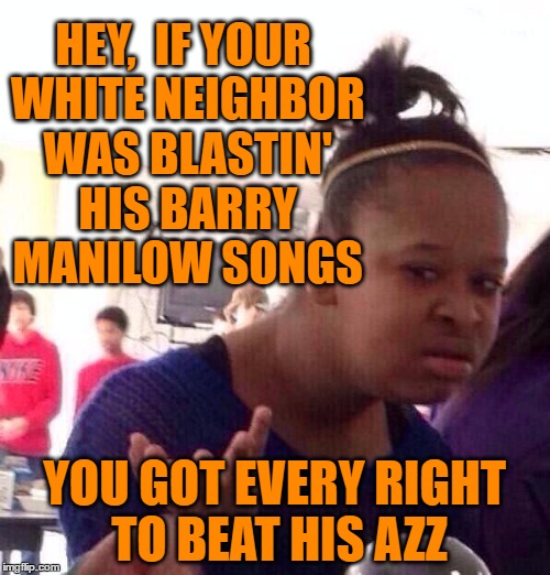 Black Girl Wat Meme | HEY,  IF YOUR WHITE NEIGHBOR WAS BLASTIN' HIS BARRY MANILOW SONGS YOU GOT EVERY RIGHT TO BEAT HIS AZZ | image tagged in memes,black girl wat | made w/ Imgflip meme maker