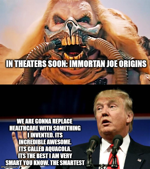 Immortan Origin | IN THEATERS SOON: IMMORTAN JOE ORIGINS; WE ARE GONNA REPLACE HEALTHCARE WITH SOMETHING I INVENTED. ITS INCREDIBLE AWESOME. ITS CALLED AQUACOLA. ITS THE BEST I AM VERY SMART YOU KNOW. THE SMARTEST | image tagged in aquacola young immortan joe | made w/ Imgflip meme maker
