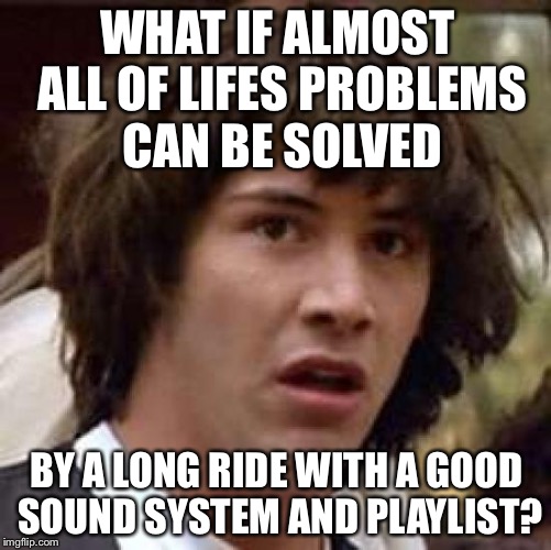 Conspiracy Keanu Meme | WHAT IF ALMOST ALL OF LIFES PROBLEMS CAN BE SOLVED BY A LONG RIDE WITH A GOOD SOUND SYSTEM AND PLAYLIST? | image tagged in memes,conspiracy keanu | made w/ Imgflip meme maker