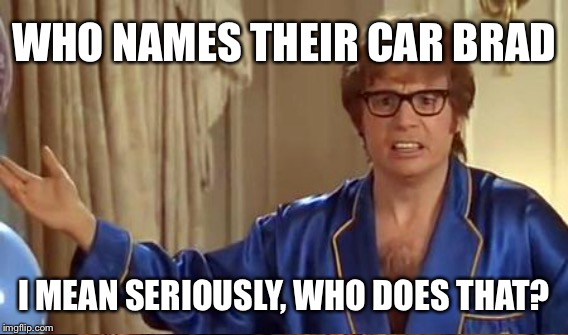 WHO NAMES THEIR CAR BRAD I MEAN SERIOUSLY, WHO DOES THAT? | made w/ Imgflip meme maker
