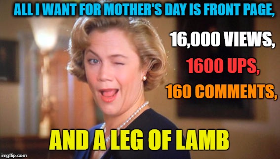 I Feel Great Today! | ALL I WANT FOR MOTHER'S DAY IS FRONT PAGE, 16,000 VIEWS, 1600 UPS, 160 COMMENTS, AND A LEG OF LAMB | image tagged in mothers day,front page,serial killer,lol so funny,innocent mom,angry women | made w/ Imgflip meme maker