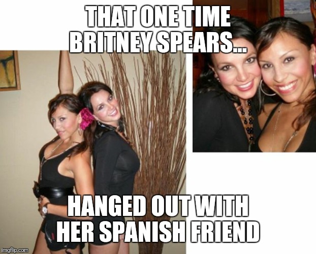 THAT ONE TIME BRITNEY SPEARS... HANGED OUT WITH HER SPANISH FRIEND | image tagged in britney spears | made w/ Imgflip meme maker