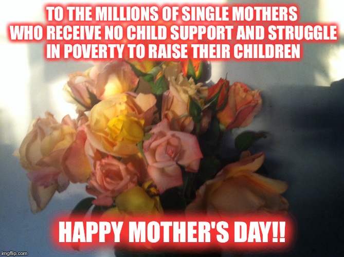 Happy Single Mother's Day!! | TO THE MILLIONS OF SINGLE MOTHERS WHO RECEIVE NO CHILD SUPPORT AND STRUGGLE IN POVERTY TO RAISE THEIR CHILDREN; HAPPY MOTHER'S DAY!! | image tagged in happy mother's day,single mom | made w/ Imgflip meme maker