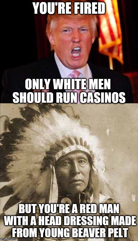 Donald Trump and Native American | YOU'RE FIRED; ONLY WHITE MEN SHOULD RUN CASINOS; BUT YOU'RE A RED MAN WITH A HEAD DRESSING MADE FROM YOUNG BEAVER PELT | image tagged in donald trump and native american | made w/ Imgflip meme maker