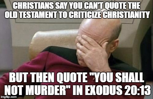 Captain Picard Facepalm | CHRISTIANS SAY YOU CAN'T QUOTE THE OLD TESTAMENT TO CRITICIZE CHRISTIANITY; BUT THEN QUOTE "YOU SHALL NOT MURDER" IN EXODUS 20:13 | image tagged in captain picard facepalm,old testament,exodus,murder,hypocrisy,christians christianity | made w/ Imgflip meme maker