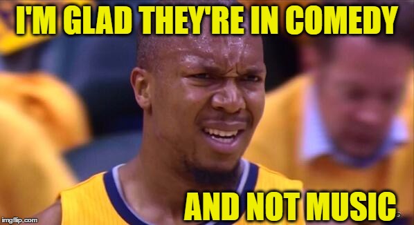 huh | I'M GLAD THEY'RE IN COMEDY AND NOT MUSIC | image tagged in huh | made w/ Imgflip meme maker