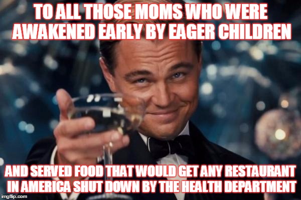 Leonardo Dicaprio Cheers | TO ALL THOSE MOMS WHO WERE AWAKENED EARLY BY EAGER CHILDREN; AND SERVED FOOD THAT WOULD GET ANY RESTAURANT IN AMERICA SHUT DOWN BY THE HEALTH DEPARTMENT | image tagged in memes,leonardo dicaprio cheers,mothers day | made w/ Imgflip meme maker