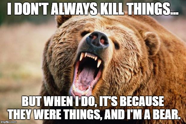 Bear angry | I DON'T ALWAYS KILL THINGS... BUT WHEN I DO, IT'S BECAUSE THEY WERE THINGS, AND I'M A BEAR. | image tagged in bear angry | made w/ Imgflip meme maker