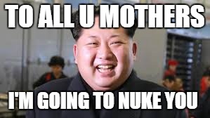 TO ALL U MOTHERS; I'M GOING TO NUKE YOU | image tagged in kim jong un,funny | made w/ Imgflip meme maker