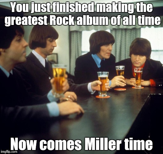 Hard to believe it's been 50 years | You just finished making the greatest Rock album of all time; Now comes Miller time | image tagged in the beatles,public,house,rock | made w/ Imgflip meme maker