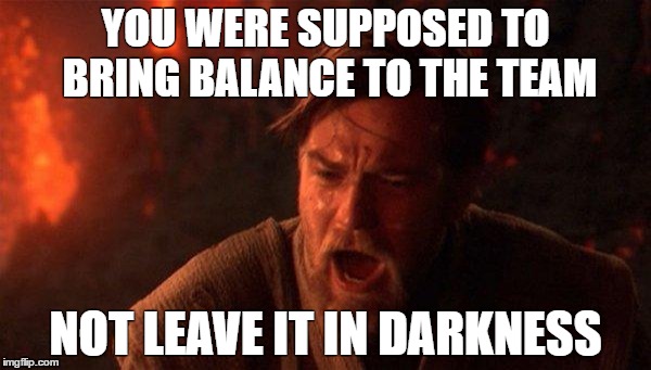 You Were The Chosen One (Star Wars) Meme | YOU WERE SUPPOSED TO BRING BALANCE TO THE TEAM; NOT LEAVE IT IN DARKNESS | image tagged in memes,you were the chosen one star wars | made w/ Imgflip meme maker