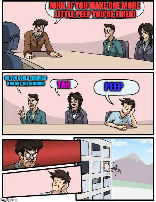 Boardroom Meeting Suggestion Meme | JOHN, IF YOU MAKE ONE MORE LITTLE PEEP YOU'RE FIRED! OR YOU COULD THROUGH HIM OUT THE WINDOW; YAH; PEEP | image tagged in memes,boardroom meeting suggestion | made w/ Imgflip meme maker