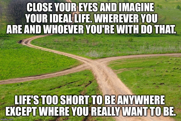 CLOSE YOUR EYES AND IMAGINE YOUR IDEAL LIFE. WHEREVER YOU ARE AND WHOEVER YOU'RE WITH DO THAT. LIFE'S TOO SHORT TO BE ANYWHERE EXCEPT WHERE YOU REALLY WANT TO BE. | image tagged in life | made w/ Imgflip meme maker