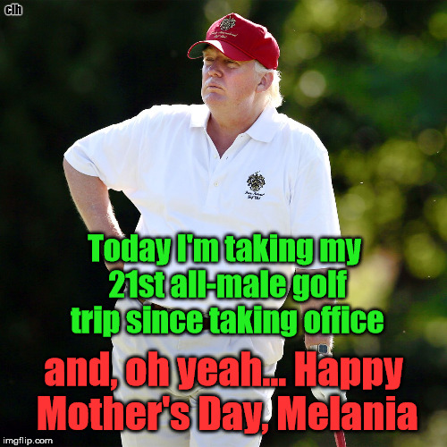 Melania's Happy Mother's Day | clh; Today I'm taking my 21st all-male golf trip since taking office; and, oh yeah... Happy Mother's Day, Melania | image tagged in trump golf scum con-man | made w/ Imgflip meme maker
