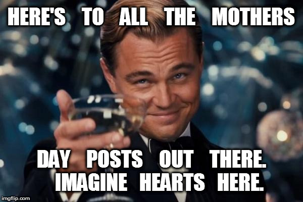 Leonardo Dicaprio Cheers | HERE'S    TO    ALL    THE    MOTHERS; DAY    POSTS    OUT    THERE.    IMAGINE   HEARTS   HERE. | image tagged in memes,leonardo dicaprio cheers | made w/ Imgflip meme maker
