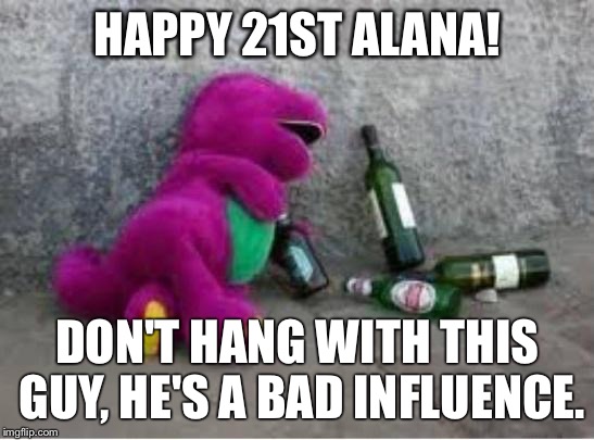 Barney drunk | HAPPY 21ST ALANA! DON'T HANG WITH THIS GUY, HE'S A BAD INFLUENCE. | image tagged in barney drunk | made w/ Imgflip meme maker