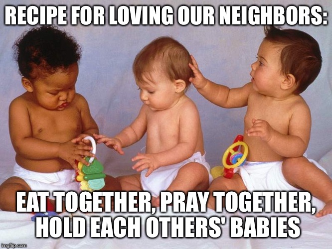 Babies | RECIPE FOR LOVING OUR NEIGHBORS:; EAT TOGETHER, PRAY TOGETHER, HOLD EACH OTHERS' BABIES | image tagged in babies | made w/ Imgflip meme maker