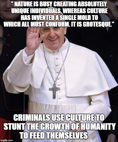 Pope Francis | " NATURE IS BUSY CREATING ABSOLUTELY UNIQUE INDIVIDUALS, WHEREAS CULTURE HAS INVENTED A SINGLE MOLD TO WHICH ALL MUST CONFORM. IT IS GROTESQUE."; CRIMINALS USE CULTURE TO STUNT THE GROWTH OF HUMANITY TO FEED THEMSELVES | image tagged in pope francis | made w/ Imgflip meme maker