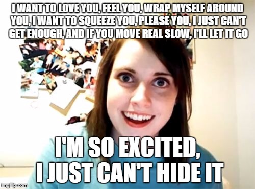 Creepy Overly Attached Girlfriend Serenade | I WANT TO LOVE YOU, FEEL YOU, WRAP MYSELF AROUND YOU, I WANT TO SQUEEZE YOU, PLEASE YOU, I JUST CAN'T GET ENOUGH, AND IF YOU MOVE REAL SLOW, I'LL LET IT GO; I'M SO EXCITED, I JUST CAN'T HIDE IT | image tagged in memes,overly attached girlfriend,pointer sisters,i'm so excited | made w/ Imgflip meme maker