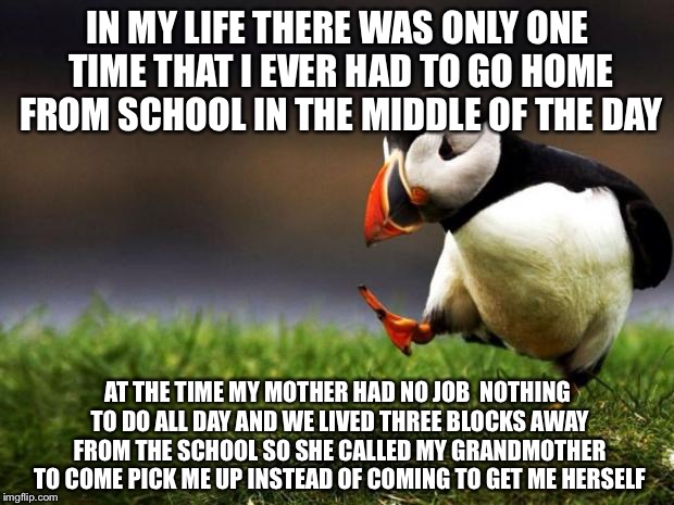 Unpopular Opinion Puffin Meme | IN MY LIFE THERE WAS ONLY ONE TIME THAT I EVER HAD TO GO HOME FROM SCHOOL IN THE MIDDLE OF THE DAY; AT THE TIME MY MOTHER HAD NO JOB  NOTHING TO DO ALL DAY AND WE LIVED THREE BLOCKS AWAY FROM THE SCHOOL SO SHE CALLED MY GRANDMOTHER TO COME PICK ME UP INSTEAD OF COMING TO GET ME HERSELF | image tagged in memes,unpopular opinion puffin | made w/ Imgflip meme maker