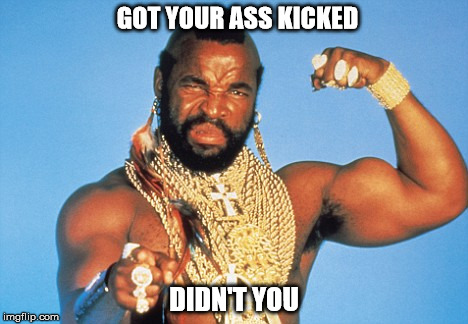 Mr. T-Got your ass kicked, didn't you? | GOT YOUR ASS KICKED; DIDN'T YOU | image tagged in mr. t-got your ass kicked didn't you? | made w/ Imgflip meme maker