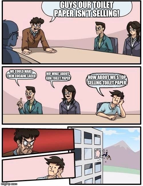 Boardroom Meeting Suggestion | GUYS OUR TOILET PAPER ISN'T SELLING! WE COULD MAKE THEM COCAINE LACED; NO! WHAT ABOUT GUN TOILET PAPER; HOW ABOUT WE STOP SELLING TOILET PAPER. | image tagged in memes,boardroom meeting suggestion | made w/ Imgflip meme maker