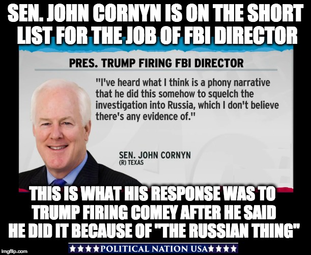 SEN. JOHN CORNYN IS ON THE SHORT LIST FOR THE JOB OF FBI DIRECTOR; THIS IS WHAT HIS RESPONSE WAS TO TRUMP FIRING COMEY AFTER HE SAID HE DID IT BECAUSE OF "THE RUSSIAN THING" | image tagged in dumptrump,dump trump,dump the trump,nevertrump meme,never trump,nevertrump | made w/ Imgflip meme maker