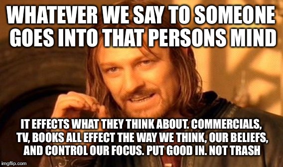 One Does Not Simply Meme | WHATEVER WE SAY TO SOMEONE GOES INTO THAT PERSONS MIND; IT EFFECTS WHAT THEY THINK ABOUT. COMMERCIALS, TV,
BOOKS ALL EFFECT THE WAY WE THINK, OUR BELIEFS, AND CONTROL OUR FOCUS. PUT GOOD IN. NOT TRASH | image tagged in memes,one does not simply | made w/ Imgflip meme maker