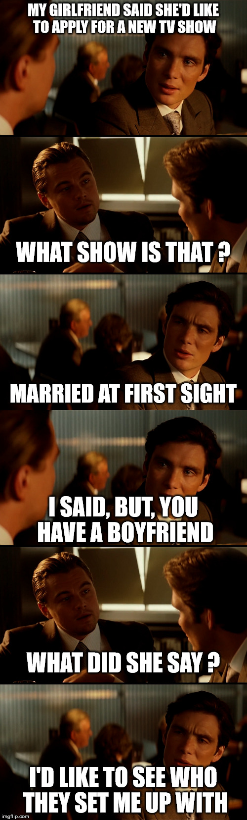 married at first sight | MY GIRLFRIEND SAID SHE'D LIKE TO APPLY FOR A NEW TV SHOW; WHAT SHOW IS THAT ? MARRIED AT FIRST SIGHT; I SAID, BUT, YOU HAVE A BOYFRIEND; WHAT DID SHE SAY ? I'D LIKE TO SEE WHO THEY SET ME UP WITH | image tagged in di caprio inception,true story,married | made w/ Imgflip meme maker