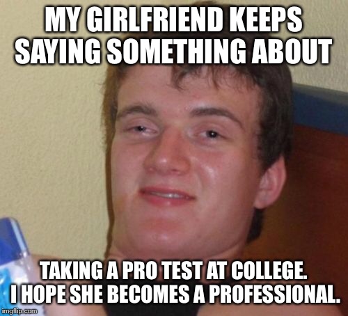 10 Guy Meme | MY GIRLFRIEND KEEPS SAYING SOMETHING ABOUT; TAKING A PRO TEST AT COLLEGE. I HOPE SHE BECOMES A PROFESSIONAL. | image tagged in memes,10 guy | made w/ Imgflip meme maker