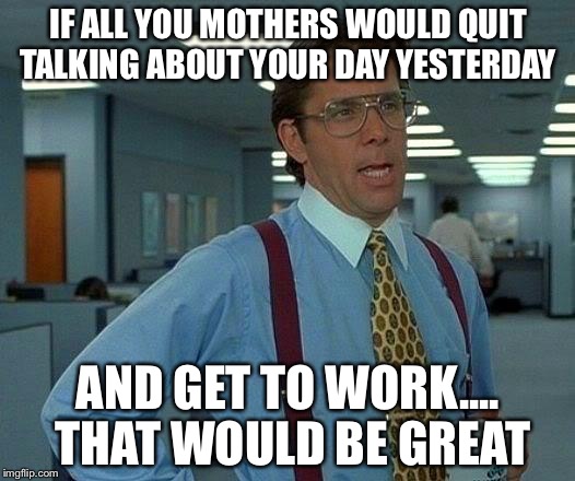 That Would Be Great Meme | IF ALL YOU MOTHERS WOULD QUIT TALKING ABOUT YOUR DAY YESTERDAY; AND GET TO WORK.... THAT WOULD BE GREAT | image tagged in memes,that would be great | made w/ Imgflip meme maker