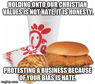 Chick-fil-A | HOLDING ONTO OUR CHRISTIAN VALUES IS NOT HATE, IT IS HONESTY. PROTESTING A BUSINESS BECAUSE OF YOUR BIAS IS HATE. | image tagged in chick-fil-a | made w/ Imgflip meme maker