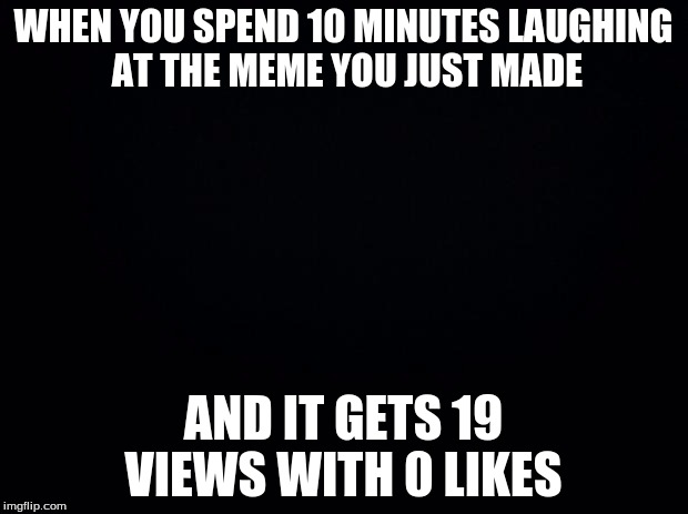 Black background | WHEN YOU SPEND 10 MINUTES LAUGHING AT THE MEME YOU JUST MADE; AND IT GETS 19 VIEWS WITH 0 LIKES | image tagged in black background | made w/ Imgflip meme maker