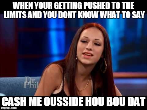 Cash Me Ousside How Bow Dah | WHEN YOUR GETTING PUSHED TO THE LIMITS AND YOU DONT KNOW WHAT TO SAY; CASH ME OUSSIDE HOU BOU DAT | image tagged in cash me ousside how bow dah | made w/ Imgflip meme maker