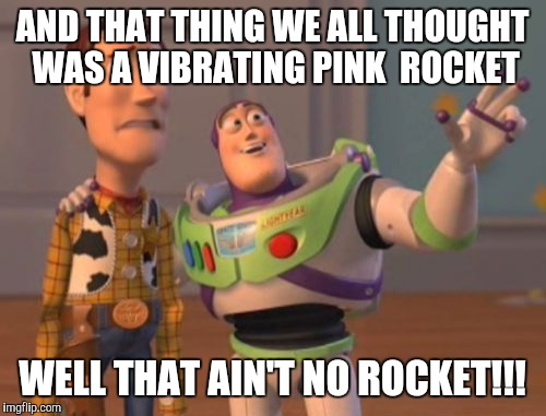 X, X Everywhere | AND THAT THING WE ALL THOUGHT WAS A VIBRATING PINK  ROCKET; WELL THAT AIN'T NO ROCKET!!! | image tagged in memes,x x everywhere | made w/ Imgflip meme maker