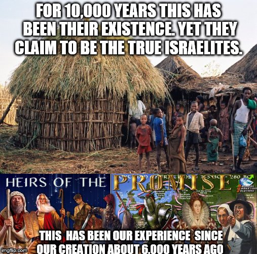 True Israelites | FOR 10,000 YEARS THIS HAS BEEN THEIR EXISTENCE. YET THEY CLAIM TO BE THE TRUE ISRAELITES. THIS  HAS BEEN OUR EXPERIENCE  SINCE OUR CREATION ABOUT 6,000 YEARS AGO | image tagged in israel | made w/ Imgflip meme maker