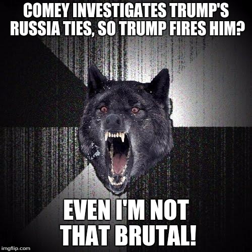 Insanity Wolf | COMEY INVESTIGATES TRUMP'S RUSSIA TIES, SO TRUMP FIRES HIM? EVEN I'M NOT THAT BRUTAL! | image tagged in memes,insanity wolf | made w/ Imgflip meme maker