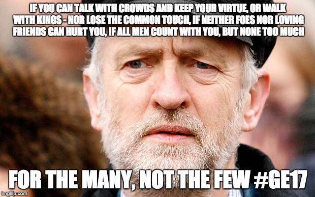Jeremy Corbyn | IF YOU CAN TALK WITH CROWDS AND KEEP YOUR VIRTUE,
OR WALK WITH KINGS - NOR LOSE THE COMMON TOUCH,
IF NEITHER FOES NOR LOVING FRIENDS CAN HURT YOU,
IF ALL MEN COUNT WITH YOU, BUT NONE TOO MUCH; FOR THE MANY, NOT THE FEW #GE17 | image tagged in jeremy corbyn | made w/ Imgflip meme maker