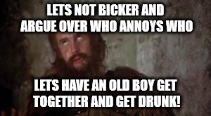 holy grail bicker | LETS NOT BICKER AND ARGUE OVER WHO ANNOYS WHO; LETS HAVE AN OLD BOY GET TOGETHER AND GET DRUNK! | image tagged in holy grail bicker | made w/ Imgflip meme maker