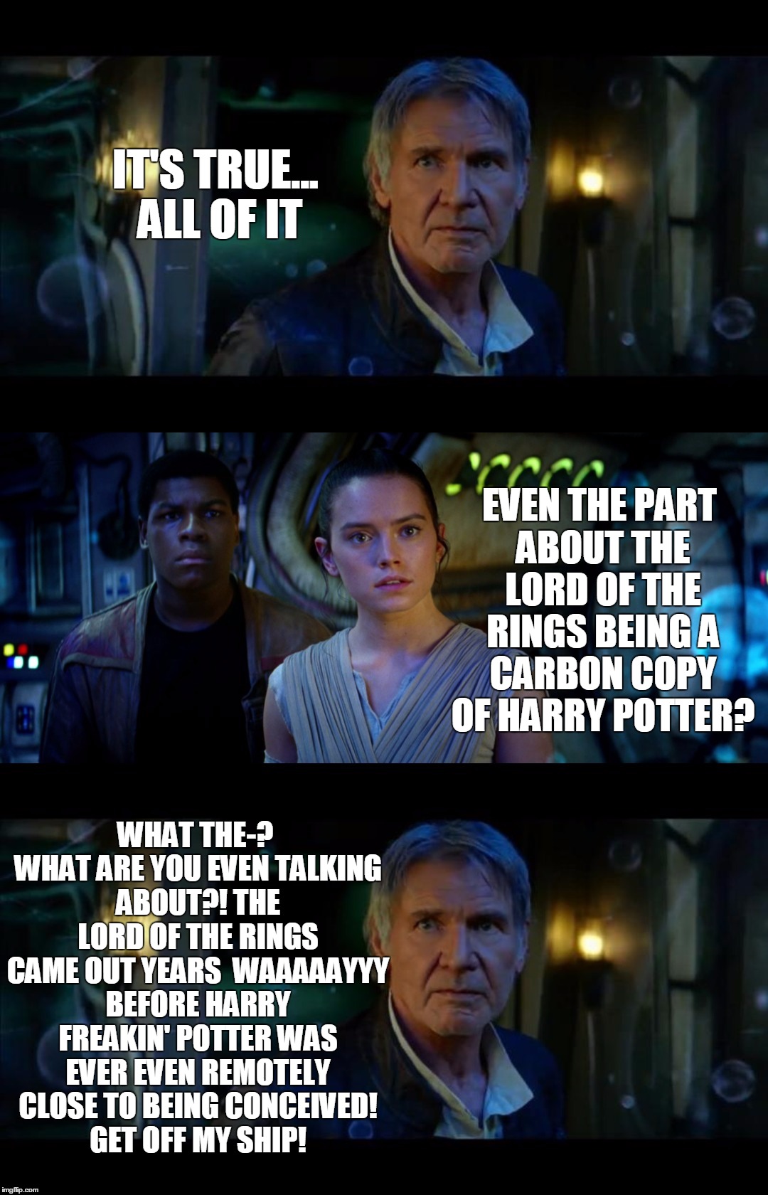 It's True All of It Han Solo | IT'S TRUE... ALL OF IT; EVEN THE PART ABOUT THE LORD OF THE RINGS BEING A CARBON COPY OF HARRY POTTER? WHAT THE-? WHAT ARE YOU EVEN TALKING ABOUT?! THE LORD OF THE RINGS CAME OUT YEARS  WAAAAAYYY BEFORE HARRY FREAKIN' POTTER WAS EVER EVEN REMOTELY CLOSE TO BEING CONCEIVED! GET OFF MY SHIP! | image tagged in memes,it's true all of it han solo | made w/ Imgflip meme maker