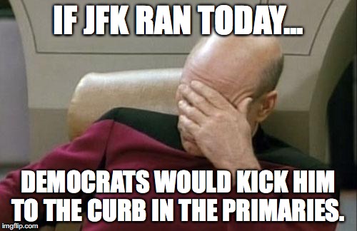 Captain Picard Facepalm Meme | IF JFK RAN TODAY... DEMOCRATS WOULD KICK HIM TO THE CURB IN THE PRIMARIES. | image tagged in memes,captain picard facepalm | made w/ Imgflip meme maker