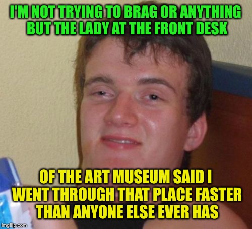 10 Guy Meme | I'M NOT TRYING TO BRAG OR ANYTHING BUT THE LADY AT THE FRONT DESK; OF THE ART MUSEUM SAID I WENT THROUGH THAT PLACE FASTER THAN ANYONE ELSE EVER HAS | image tagged in memes,10 guy | made w/ Imgflip meme maker